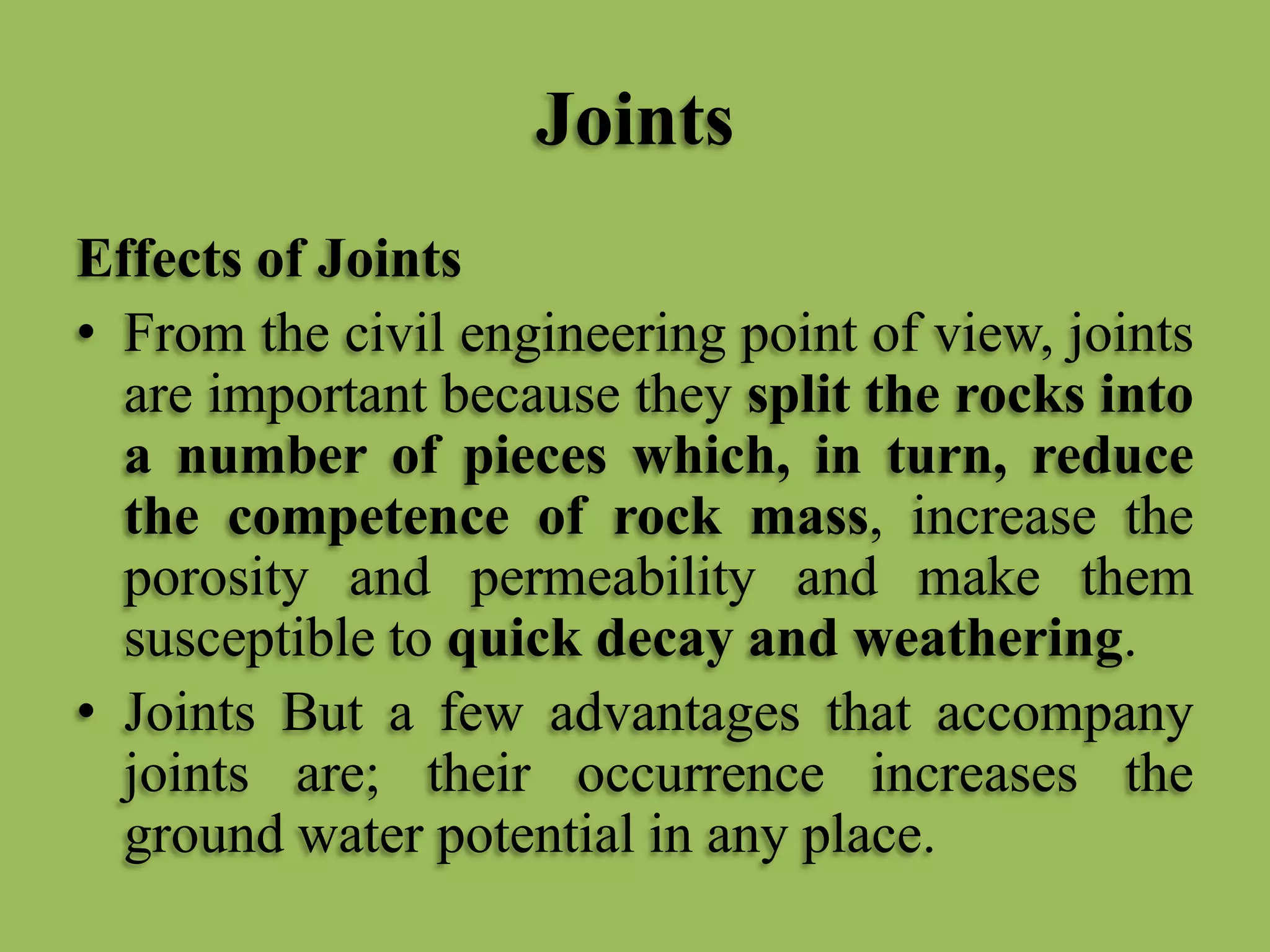 Joints
Effects of Joints
• From the civil engineering point of view, joints
are important because they split the rocks into
a number of pieces which, in turn, reduce
the competence of rock mass, increase the
porosity and permeability and make them
susceptible to quick decay and weathering.
• Joints But a few advantages that accompany
joints are; their occurrence increases the
ground water potential in any place.
 