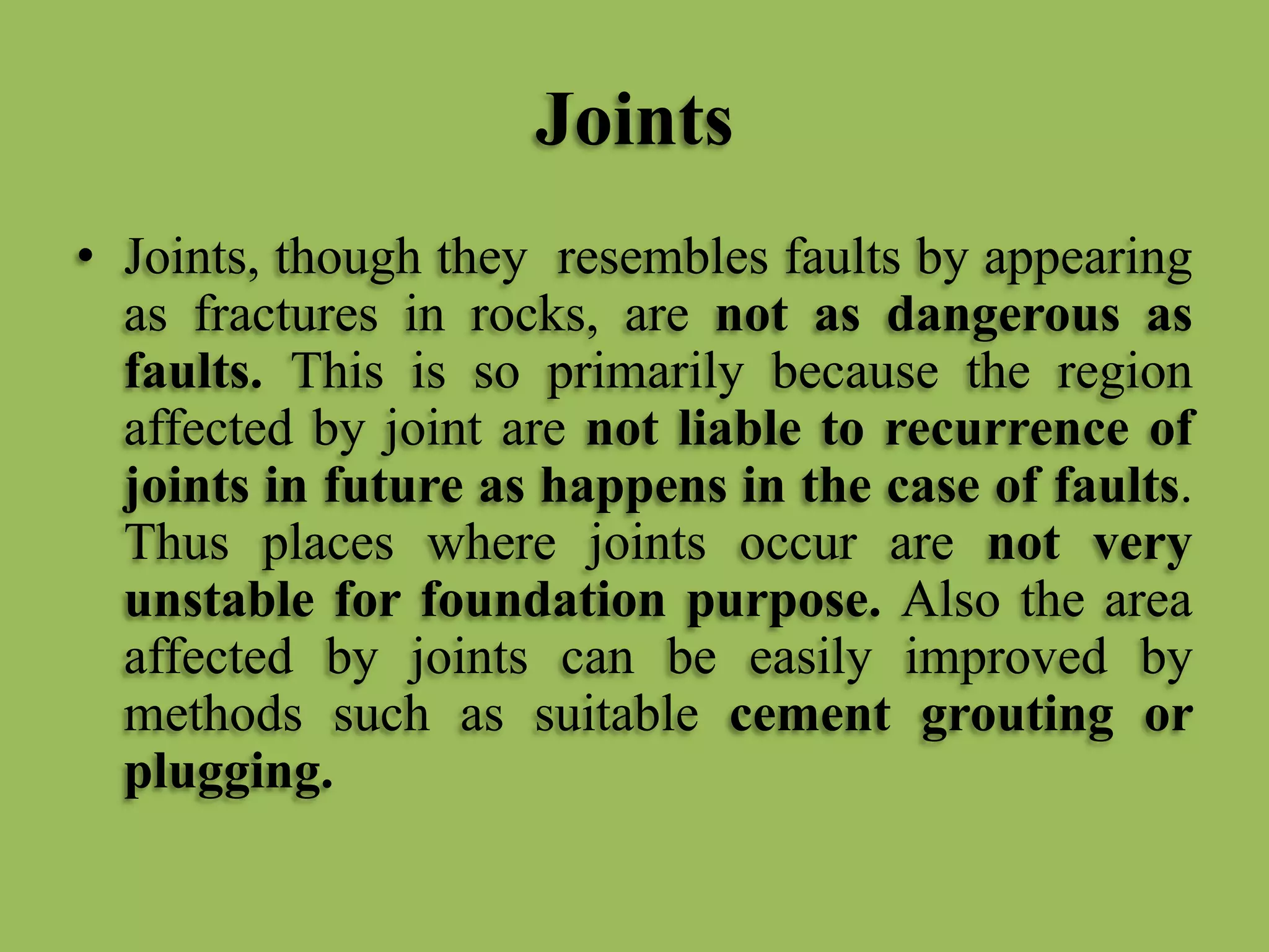 Joints
• Joints, though they resembles faults by appearing
as fractures in rocks, are not as dangerous as
faults. This is so primarily because the region
affected by joint are not liable to recurrence of
joints in future as happens in the case of faults.
Thus places where joints occur are not very
unstable for foundation purpose. Also the area
affected by joints can be easily improved by
methods such as suitable cement grouting or
plugging.
 