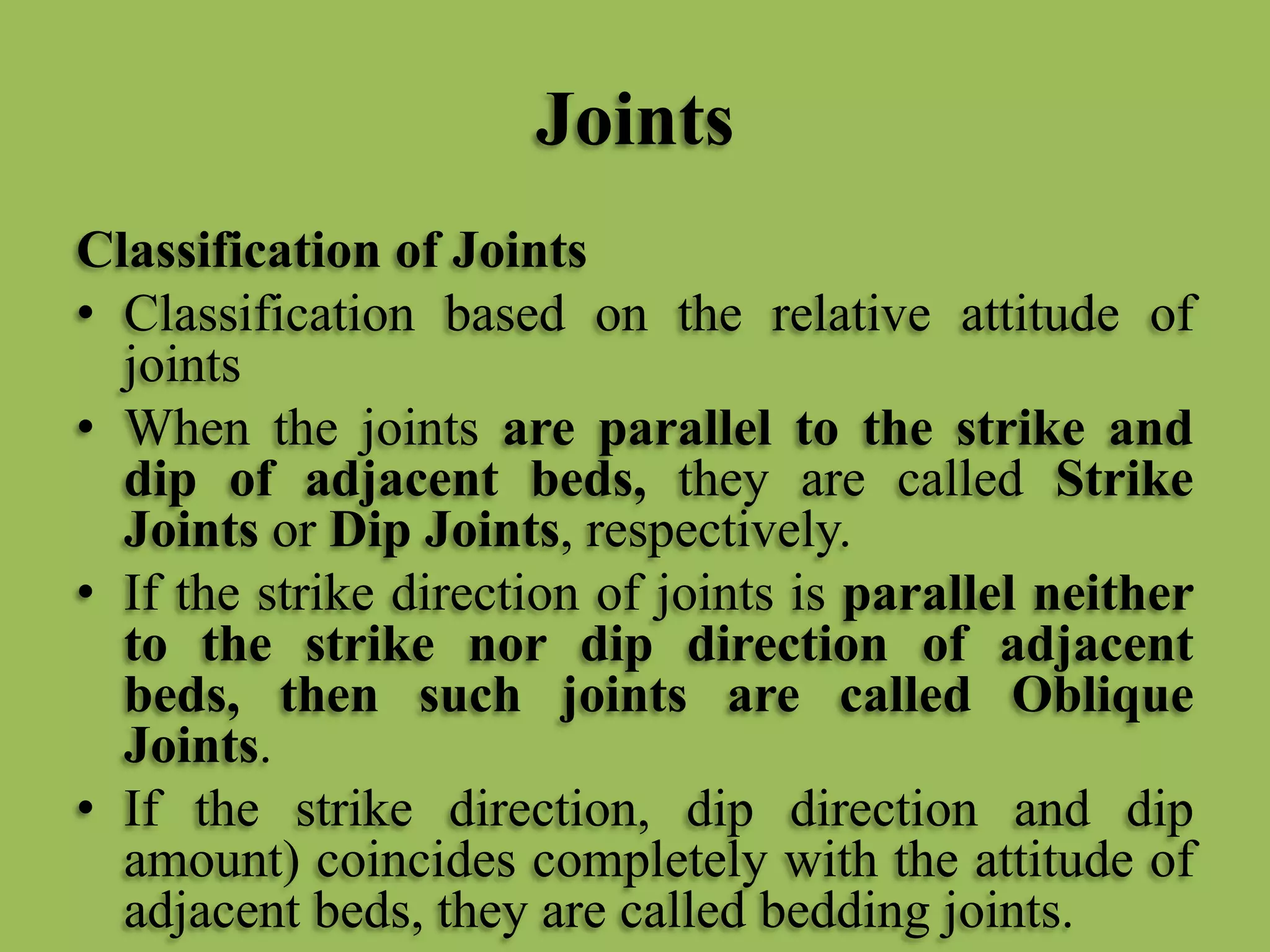 Joints
Classification of Joints
• Classification based on the relative attitude of
joints
• When the joints are parallel to the strike and
dip of adjacent beds, they are called Strike
Joints or Dip Joints, respectively.
• If the strike direction of joints is parallel neither
to the strike nor dip direction of adjacent
beds, then such joints are called Oblique
Joints.
• If the strike direction, dip direction and dip
amount) coincides completely with the attitude of
adjacent beds, they are called bedding joints.
 