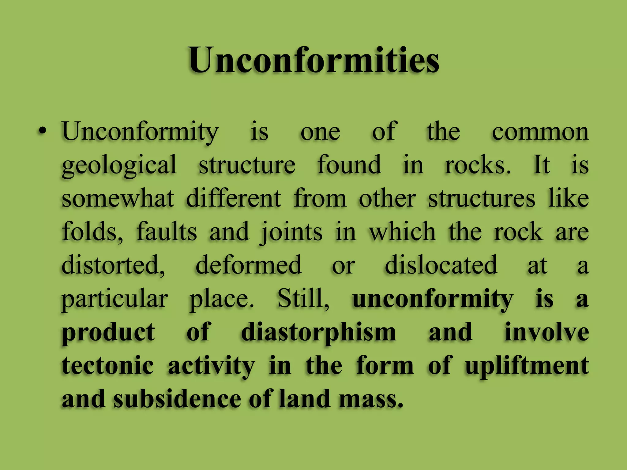 Unconformities
• Unconformity is one of the common
geological structure found in rocks. It is
somewhat different from other structures like
folds, faults and joints in which the rock are
distorted, deformed or dislocated at a
particular place. Still, unconformity is a
product of diastorphism and involve
tectonic activity in the form of upliftment
and subsidence of land mass.
 