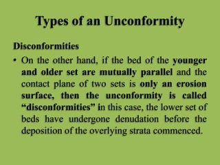 Types of an Unconformity
Disconformities
• On the other hand, if the bed of the younger
and older set are mutually parallel and the
contact plane of two sets is only an erosion
surface, then the unconformity is called
“disconformities” in this case, the lower set of
beds have undergone denudation before the
deposition of the overlying strata commenced.
 