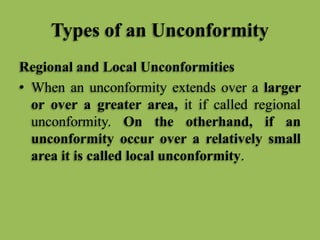 Types of an Unconformity
Regional and Local Unconformities
• When an unconformity extends over a larger
or over a greater area, it if called regional
unconformity. On the otherhand, if an
unconformity occur over a relatively small
area it is called local unconformity.
 
