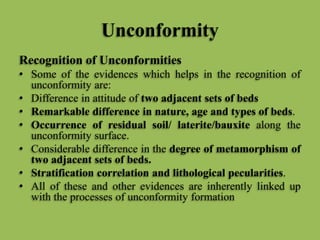 Unconformity
Recognition of Unconformities
• Some of the evidences which helps in the recognition of
unconformity are:
• Difference in attitude of two adjacent sets of beds
• Remarkable difference in nature, age and types of beds.
• Occurrence of residual soil/ laterite/bauxite along the
unconformity surface.
• Considerable difference in the degree of metamorphism of
two adjacent sets of beds.
• Stratification correlation and lithological pecularities.
• All of these and other evidences are inherently linked up
with the processes of unconformity formation
 