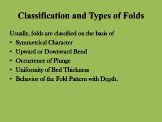 Classification and Types of Folds
Usually, folds are classified on the basis of
• Symmetrical Character
• Upward or Downward Bend
• Occurrence of Plunge
• Uniformity of Bed Thickness
• Behavior of the Fold Pattern with Depth.
 
