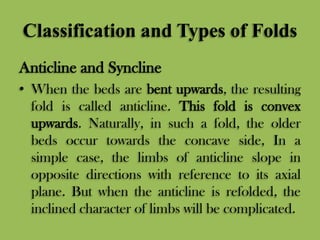 Classification and Types of Folds
Anticline and Syncline
• When the beds are bent upwards, the resulting
fold is called anticline. This fold is convex
upwards. Naturally, in such a fold, the older
beds occur towards the concave side, In a
simple case, the limbs of anticline slope in
opposite directions with reference to its axial
plane. But when the anticline is refolded, the
inclined character of limbs will be complicated.
 