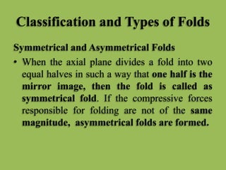Classification and Types of Folds
Symmetrical and Asymmetrical Folds
• When the axial plane divides a fold into two
equal halves in such a way that one half is the
mirror image, then the fold is called as
symmetrical fold. If the compressive forces
responsible for folding are not of the same
magnitude, asymmetrical folds are formed.
 