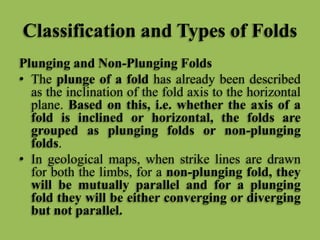 Classification and Types of Folds
Plunging and Non-Plunging Folds
• The plunge of a fold has already been described
as the inclination of the fold axis to the horizontal
plane. Based on this, i.e. whether the axis of a
fold is inclined or horizontal, the folds are
grouped as plunging folds or non-plunging
folds.
• In geological maps, when strike lines are drawn
for both the limbs, for a non-plunging fold, they
will be mutually parallel and for a plunging
fold they will be either converging or diverging
but not parallel.
 