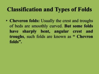 Classification and Types of Folds
• Cheveron folds: Usually the crest and troughs
of beds are smoothly curved. But some folds
have sharply bent, angular crest and
troughs, such folds are known as “ Chevron
folds”.
 