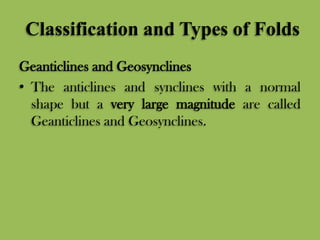 Classification and Types of Folds
Geanticlines and Geosynclines
• The anticlines and synclines with a normal
shape but a very large magnitude are called
Geanticlines and Geosynclines.
 