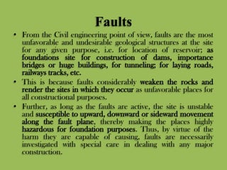 Faults
• From the Civil engineering point of view, faults are the most
unfavorable and undesirable geological structures at the site
for any given purpose, i.e. for location of reservoir; as
foundations site for construction of dams, importance
bridges or huge buildings, for tunneling; for laying roads,
railways tracks, etc.
• This is because faults considerably weaken the rocks and
render the sites in which they occur as unfavorable places for
all constructional purposes.
• Further, as long as the faults are active, the site is unstable
and susceptible to upward, downward or sideward movement
along the fault plane, thereby making the places highly
hazardous for foundation purposes. Thus, by virtue of the
harm they are capable of causing, faults are necessarily
investigated with special care in dealing with any major
construction.
 