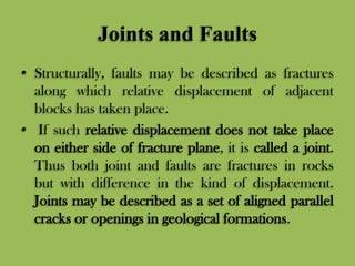 Joints and Faults
• Structurally, faults may be described as fractures
along which relative displacement of adjacent
blocks has taken place.
• If such relative displacement does not take place
on either side of fracture plane, it is called a joint.
Thus both joint and faults are fractures in rocks
but with difference in the kind of displacement.
Joints may be described as a set of aligned parallel
cracks or openings in geological formations.
 