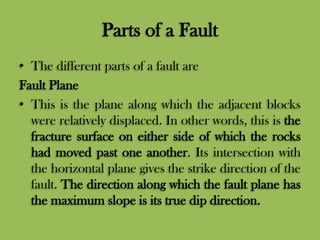 Parts of a Fault
• The different parts of a fault are
Fault Plane
• This is the plane along which the adjacent blocks
were relatively displaced. In other words, this is the
fracture surface on either side of which the rocks
had moved past one another. Its intersection with
the horizontal plane gives the strike direction of the
fault. The direction along which the fault plane has
the maximum slope is its true dip direction.
 