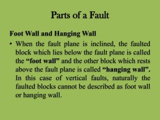 Parts of a Fault
Foot Wall and Hanging Wall
• When the fault plane is inclined, the faulted
block which lies below the fault plane is called
the “foot wall” and the other block which rests
above the fault plane is called “hanging wall”.
In this case of vertical faults, naturally the
faulted blocks cannot be described as foot wall
or hanging wall.
 