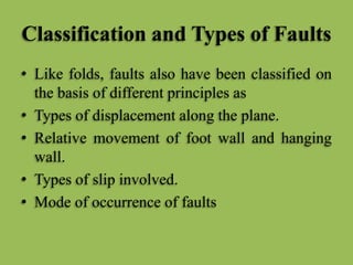 Classification and Types of Faults
• Like folds, faults also have been classified on
the basis of different principles as
• Types of displacement along the plane.
• Relative movement of foot wall and hanging
wall.
• Types of slip involved.
• Mode of occurrence of faults
 