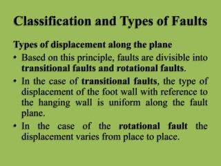 Classification and Types of Faults
Types of displacement along the plane
• Based on this principle, faults are divisible into
transitional faults and rotational faults.
• In the case of transitional faults, the type of
displacement of the foot wall with reference to
the hanging wall is uniform along the fault
plane.
• In the case of the rotational fault the
displacement varies from place to place.
 