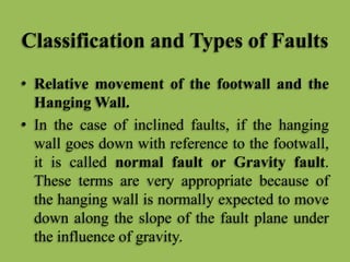 Classification and Types of Faults
• Relative movement of the footwall and the
Hanging Wall.
• In the case of inclined faults, if the hanging
wall goes down with reference to the footwall,
it is called normal fault or Gravity fault.
These terms are very appropriate because of
the hanging wall is normally expected to move
down along the slope of the fault plane under
the influence of gravity.
 