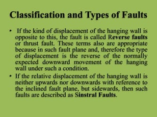 Classification and Types of Faults
• If the kind of displacement of the hanging wall is
opposite to this, the fault is called Reverse faults
or thrust fault. These terms also are appropriate
because in such fault plane and, therefore the type
of displacement is the reverse of the normally
expected downward movement of the hanging
wall under such a condition.
• If the relative displacement of the hanging wall is
neither upwards nor downwards with reference to
the inclined fault plane, but sidewards, then such
faults are described as Sinstral Faults.
 