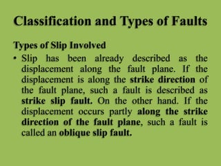 Classification and Types of Faults
Types of Slip Involved
• Slip has been already described as the
displacement along the fault plane. If the
displacement is along the strike direction of
the fault plane, such a fault is described as
strike slip fault. On the other hand. If the
displacement occurs partly along the strike
direction of the fault plane, such a fault is
called an oblique slip fault.
 