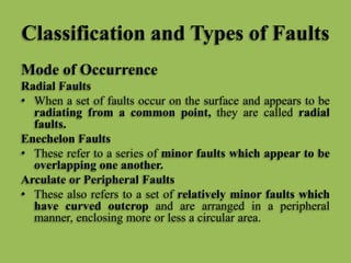 Classification and Types of Faults
Mode of Occurrence
Radial Faults
• When a set of faults occur on the surface and appears to be
radiating from a common point, they are called radial
faults.
Enechelon Faults
• These refer to a series of minor faults which appear to be
overlapping one another.
Arculate or Peripheral Faults
• These also refers to a set of relatively minor faults which
have curved outcrop and are arranged in a peripheral
manner, enclosing more or less a circular area.
 
