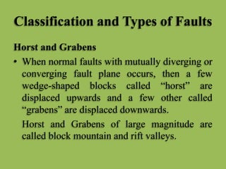 Classification and Types of Faults
Horst and Grabens
• When normal faults with mutually diverging or
converging fault plane occurs, then a few
wedge-shaped blocks called “horst” are
displaced upwards and a few other called
“grabens” are displaced downwards.
Horst and Grabens of large magnitude are
called block mountain and rift valleys.
 