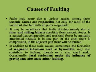 Causes of Faulting
• Faults may occur due to various causes, among them
tectonic causes are responsible not only for most of the
faults but also for faults of grater magnitude.
• It may be recollected that faults develop mainly due to
shear and sliding failures resulting from tectonic forces. It
is natural that compression and tensional forces be mutually
interlinked because if in one part of the crust there is
compression, in the adjacent part there will be tension.
• In addition to these main causes, sometimes, the formation
of magmatic intrusions such as bysmaliths, may also
contribute to faulting, though on a very small scale.
Occasionally, local settlement under the influence of
gravity may also cause minor faulting.
 