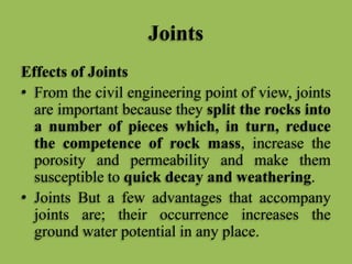 Joints
Effects of Joints
• From the civil engineering point of view, joints
are important because they split the rocks into
a number of pieces which, in turn, reduce
the competence of rock mass, increase the
porosity and permeability and make them
susceptible to quick decay and weathering.
• Joints But a few advantages that accompany
joints are; their occurrence increases the
ground water potential in any place.
 
