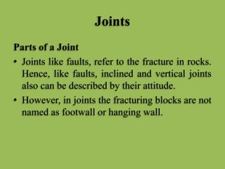 Joints
Parts of a Joint
• Joints like faults, refer to the fracture in rocks.
Hence, like faults, inclined and vertical joints
also can be described by their attitude.
• However, in joints the fracturing blocks are not
named as footwall or hanging wall.
 