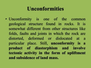 Unconformities
• Unconformity is one of the common
geological structure found in rocks. It is
somewhat different from other structures like
folds, faults and joints in which the rock are
distorted, deformed or dislocated at a
particular place. Still, unconformity is a
product of diastorphism and involve
tectonic activity in the form of upliftment
and subsidence of land mass.
 