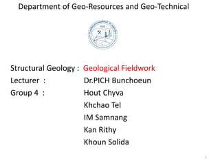 Department of Geo-Resources and Geo-Technical
Structural Geology : Geological Fieldwork
Lecturer : Dr.PICH Bunchoeun
Group 4 : Hout Chyva
Khchao Tel
IM Samnang
Kan Rithy
Khoun Solida
1
 