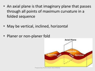• An axial plane is that imaginary plane that passes
through all points of maximum curvature in a
folded sequence
• May be vertical, inclined, horizontal
• Planer or non-planer fold
Prepared by Prof.S.S.Naik CED GHRIEMJ
 