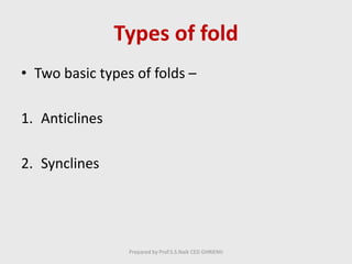 Types of fold
• Two basic types of folds –
1. Anticlines
2. Synclines
Prepared by Prof.S.S.Naik CED GHRIEMJ
 