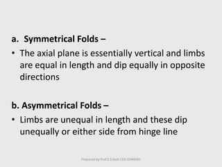 a. Symmetrical Folds –
• The axial plane is essentially vertical and limbs
are equal in length and dip equally in opposite
directions
b. Asymmetrical Folds –
• Limbs are unequal in length and these dip
unequally or either side from hinge line
Prepared by Prof.S.S.Naik CED GHRIEMJ
 