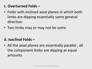 c. Overturned Folds –
• Folds with inclined axial planes in which both
limbs are dipping essentially same general
direction
• Two limbs may or may not be same
d. Isoclinal Folds –
• All the axial planes are essentially parallel , all
the component limbs are dipping at equal
amounts
Prepared by Prof.S.S.Naik CED GHRIEMJ
 