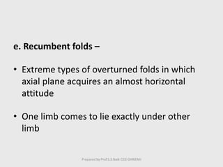 e. Recumbent folds –
• Extreme types of overturned folds in which
axial plane acquires an almost horizontal
attitude
• One limb comes to lie exactly under other
limb
Prepared by Prof.S.S.Naik CED GHRIEMJ
 
