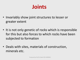 Joints
• Invariably show joint structures to lesser or
greater extent
• It is not only genetic of rocks which is responsible
for this but also forces to which rocks have been
subjected to formation
• Deals with sites, materials of construction,
minerals etc.
Prepared by Prof.S.S.Naik CED GHRIEMJ
 