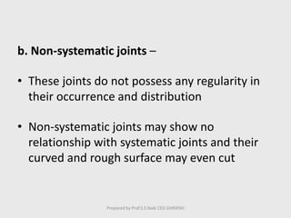 b. Non-systematic joints –
• These joints do not possess any regularity in
their occurrence and distribution
• Non-systematic joints may show no
relationship with systematic joints and their
curved and rough surface may even cut
Prepared by Prof.S.S.Naik CED GHRIEMJ
 