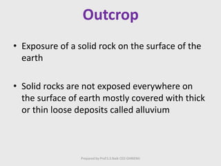 Outcrop
• Exposure of a solid rock on the surface of the
earth
• Solid rocks are not exposed everywhere on
the surface of earth mostly covered with thick
or thin loose deposits called alluvium
Prepared by Prof.S.S.Naik CED GHRIEMJ
 