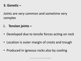 3. Genetic –
Joints are very common and sometime very
complex
i. Tension joints –
• Developed due to tensile forces acting on rock
• Location is outer margin of crests and trough
• Produced in igneous rocks also by cooling
Prepared by Prof.S.S.Naik CED GHRIEMJ
 