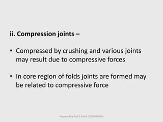 ii. Compression joints –
• Compressed by crushing and various joints
may result due to compressive forces
• In core region of folds joints are formed may
be related to compressive force
Prepared by Prof.S.S.Naik CED GHRIEMJ
 