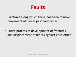 Faults
• Fractures along which there has been relative
movement of blocks past each other
• Entire process of development of fractures
and displacement of blocks against each other
Prepared by Prof.S.S.Naik CED GHRIEMJ
 