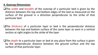 4. Outcrop Dimensions
The width and breadth of the outcrop of a particular bed is given by the
distance between the top and bottom edges of the bed as measured on the
surface of the ground in a direction perpendicular to the strike of that
particular bed
The thickness of a particular layer or bed is the perpendicular distance
between the top and bottom surface of the same layer as seen in a vertical
section at right angles to the strike of the layer
The depth to a particular layer or bed at any place from the surface is given
by the perpendicular distance between the ground surface and the top
surface of that particular layer.
 