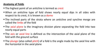 Anatomy of Folds
 The highest point of an anticline is termed as crest
 When an anticline type of fold shows nearly equal dips in all sides with
respect to its crest, it is known as a dome
 The inclined parts of the strata where an anticline and syncline merge are
called the limbs of the fold
 The axial plane is the imaginary division plane separating the fold into two
nearly equal parts
 The axis or axial line is defined as the intersection of the axial plane of the
fold with the ground surface
 The plunge (also called pitch) of a fold is the angle made by the axial line with
the horizontal in the axial plane
 