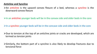 Anticline and Syncline
An anticline is the upward convex flexure of a bed, whereas a syncline is the
downward convex flexure
In an anticline younger beds will be in the convex side and older beds in the core
In a syncline younger beds will be in the concave side and older beds in the core
Due to tension at the top of an anticline joints or cracks are developed, which are
termed as tension joints
Similarly, the bottom part of a syncline is also likely to develop fractures due to
tensional force
 