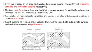 If the two limbs of an anticline and syncline have equal slopes, they are termed symmetric
anticline and symmetric syncline respectively
The term anti-form is used for any fold that is convex upward for which the relationship
between the fold and the various strata is unknown
An anticline of regional scale consisting of a series of smaller anticlines and synclines is
called anticlinorium
A vast syncline of regional scale with its strata further folded into subordinate synclines
and anticlines is termed as synclinorium
 