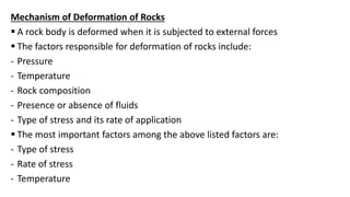 Mechanism of Deformation of Rocks
 A rock body is deformed when it is subjected to external forces
 The factors responsible for deformation of rocks include:
- Pressure
- Temperature
- Rock composition
- Presence or absence of fluids
- Type of stress and its rate of application
 The most important factors among the above listed factors are:
- Type of stress
- Rate of stress
- Temperature
 