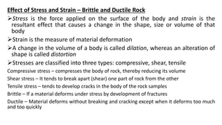 Effect of Stress and Strain – Brittle and Ductile Rock
Stress is the force applied on the surface of the body and strain is the
resultant effect that causes a change in the shape, size or volume of that
body
Strain is the measure of material deformation
A change in the volume of a body is called dilation, whereas an alteration of
shape is called distortion
Stresses are classified into three types: compressive, shear, tensile
Compressive stress – compresses the body of rock, thereby reducing its volume
Shear stress – It tends to break apart (shear) one part of rock from the other
Tensile stress – tends to develop cracks in the body of the rock samples
Brittle – If a material deforms under stress by development of fractures
Ductile – Material deforms without breaking and cracking except when it deforms too much
and too quickly
 