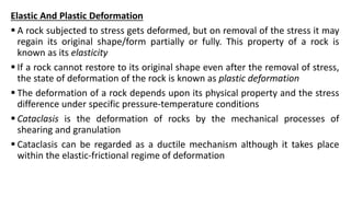 Elastic And Plastic Deformation
 A rock subjected to stress gets deformed, but on removal of the stress it may
regain its original shape/form partially or fully. This property of a rock is
known as its elasticity
 If a rock cannot restore to its original shape even after the removal of stress,
the state of deformation of the rock is known as plastic deformation
 The deformation of a rock depends upon its physical property and the stress
difference under specific pressure-temperature conditions
 Cataclasis is the deformation of rocks by the mechanical processes of
shearing and granulation
 Cataclasis can be regarded as a ductile mechanism although it takes place
within the elastic-frictional regime of deformation
 