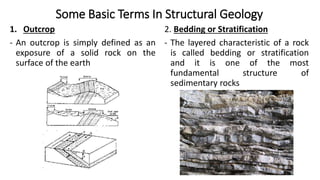 Some Basic Terms In Structural Geology
1. Outcrop
- An outcrop is simply defined as an
exposure of a solid rock on the
surface of the earth
2. Bedding or Stratification
- The layered characteristic of a rock
is called bedding or stratification
and it is one of the most
fundamental structure of
sedimentary rocks
 