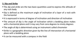 3. Dip and Strike
 The dip and strike are the two basic quantities used to express the altitude of
any rock body
 Dip is defined as the maximum angle of inclination of a layer of a rock with
the horizontal
 It is expressed in terms of degree of inclination and direction of inclination
 The amount of dip is the angle of inclination which a bedding plane makes
with a horizontal plane and it may vary from zero degrees to ninety degrees
 The angle of dip is determined using an instrument called clinometer
 Strike is a geographic direction given by the line of intersection of a horizontal
plane with a bedding plane
 It can be measured with a compass in the field
 