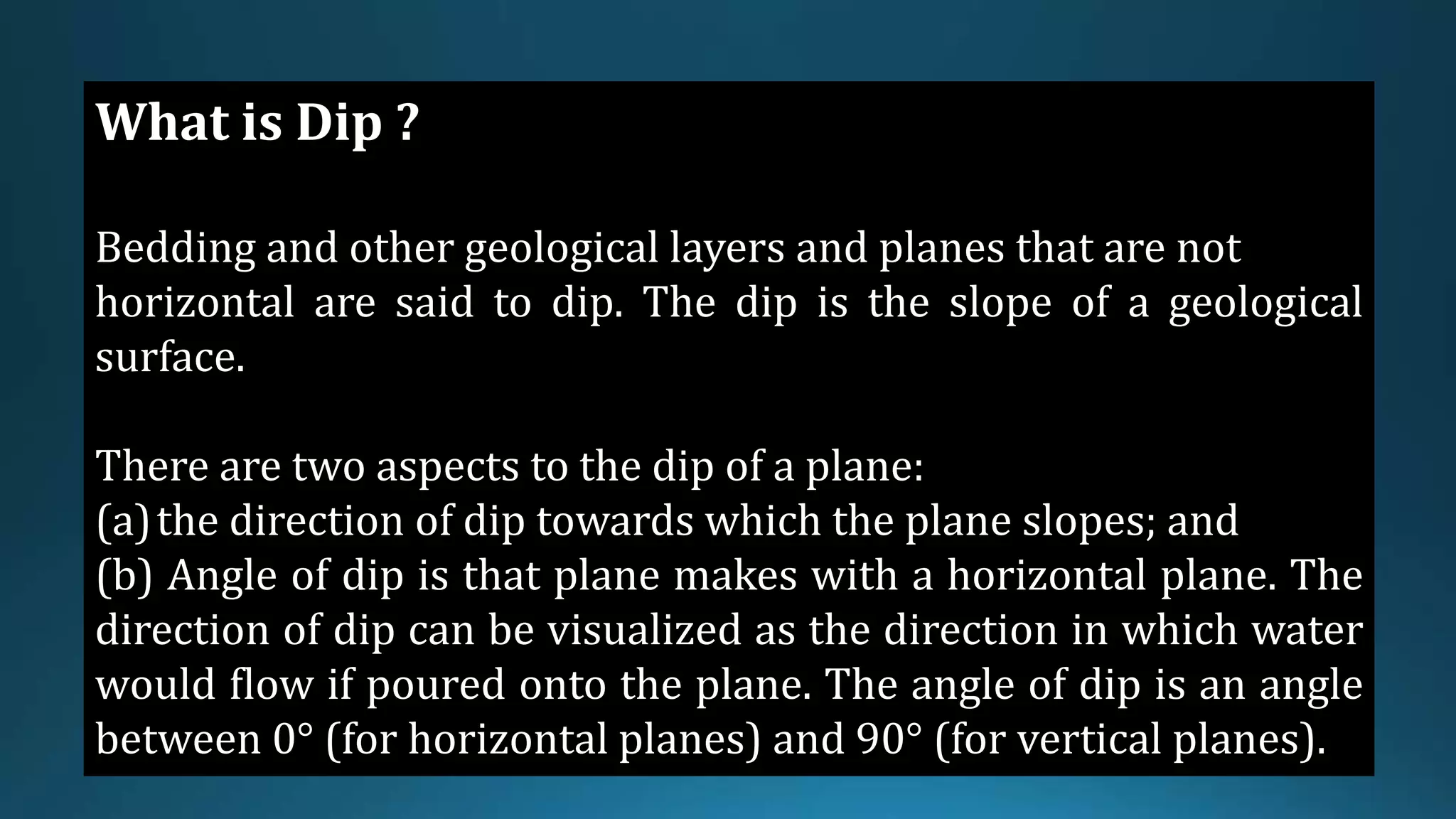 What is Dip ?
Bedding and other geological layers and planes that are not
horizontal are said to dip. The dip is the slope of a geological
surface.
There are two aspects to the dip of a plane:
(a)the direction of dip towards which the plane slopes; and
(b) Angle of dip is that plane makes with a horizontal plane. The
direction of dip can be visualized as the direction in which water
would flow if poured onto the plane. The angle of dip is an angle
between 0° (for horizontal planes) and 90° (for vertical planes).
 